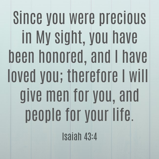  Since you were precious in My sight, you have been honored, and I have loved you; therefore I will give men for you, and people for your life.   - Isaiah 43:4 