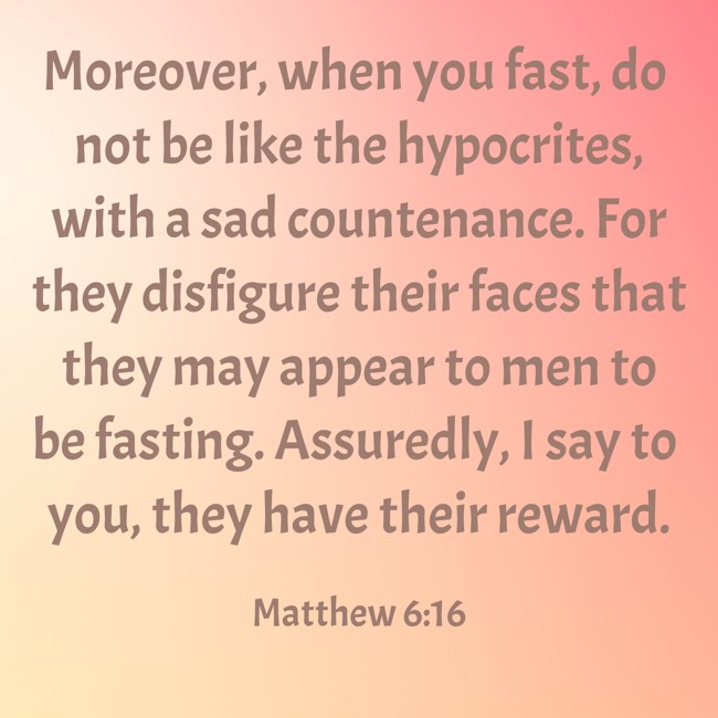 Moreover, when you fast, do not be like the hypocrites, with a sad countenance. For they disfigure their faces that they may appear to men to be fasting. Assuredly, I say to you, they have their reward. - Matthew 6:16