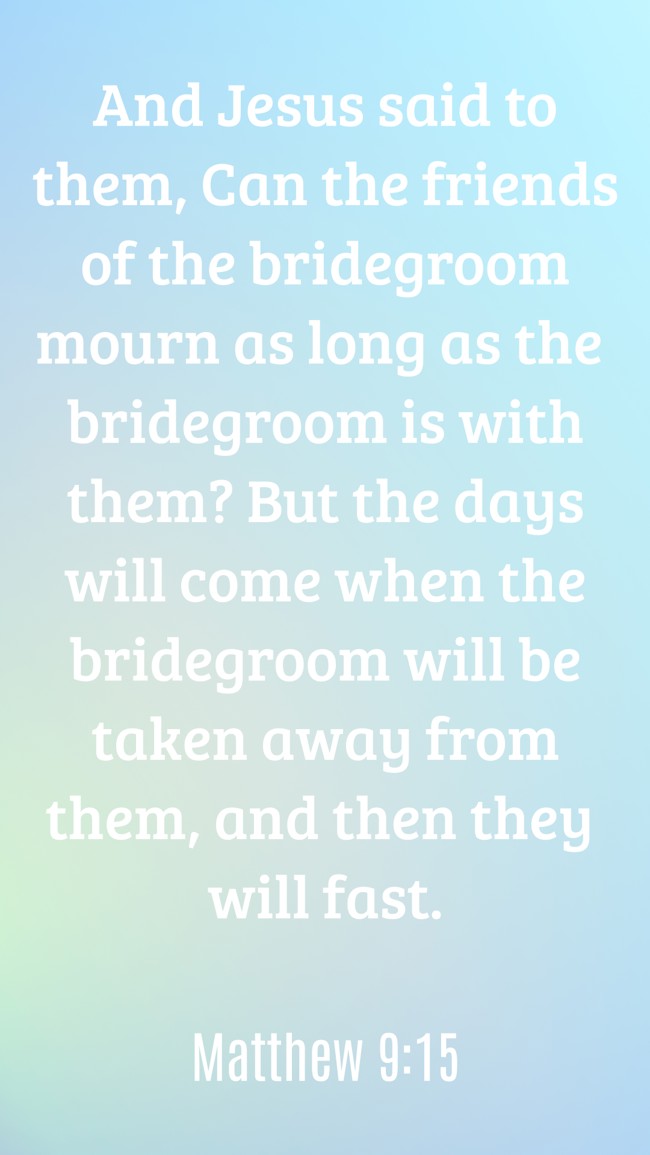 And Jesus said to them, Can the friends of the bridegroom mourn as long as the bridegroom is with them? But the days will come when the bridegroom will be taken away from them, and then they will fast. - Matthew 9:15