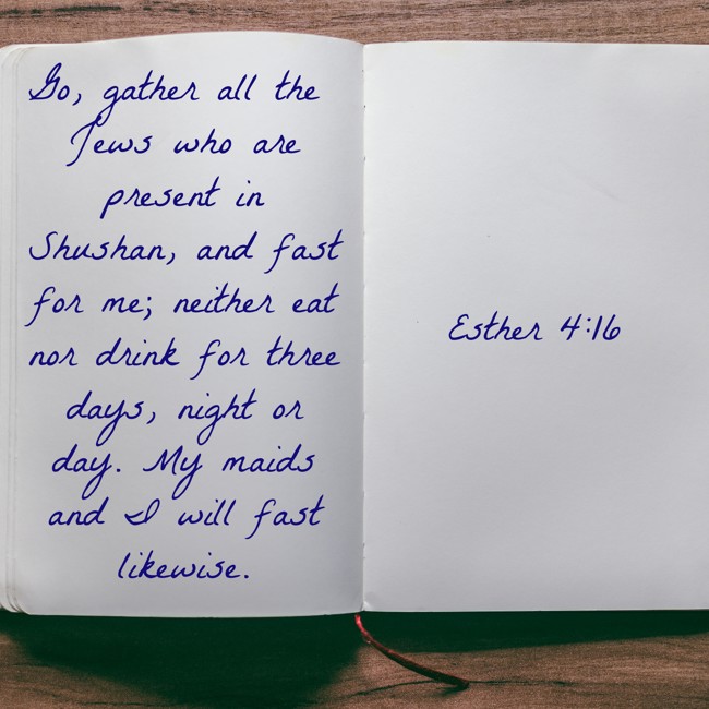 Go, gather all the Jews who are present in Shushan, and fast for me; neither eat nor drink for three days, night or day. My maids and I will fast likewise. - Esther 4:16