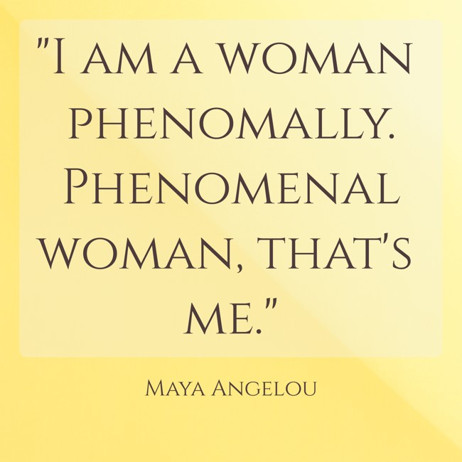  I am a woman phenomally. Phenomenal woman, that's me.   - Maya Angelou 