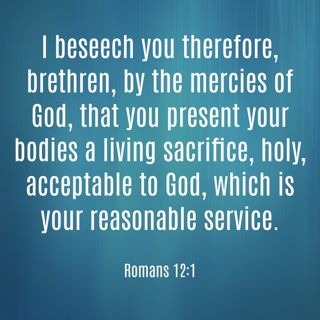 I beseech you therefore, brethren, by the mercies of God, that you present your bodies a living sacrifice, holy, acceptable to God, which is your reasonable service. - Romans 12:1
