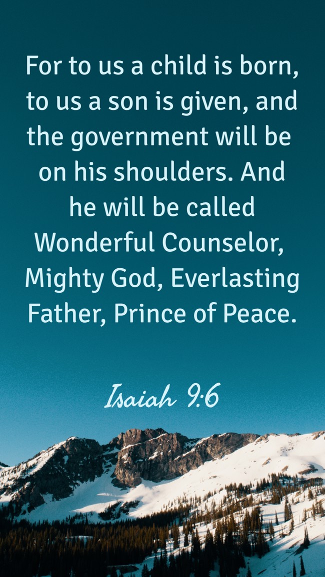 For to us a child is born, to us a son is given, and the government will be on his shoulders. And he will be called Wonderful Counselor, Mighty God, Everlasting Father, Prince of Peace. - Isaiah 9:6
