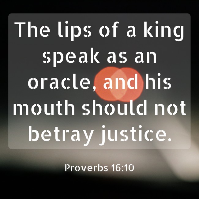 The lips of a king speak as an oracle, and his mouth should not betray justice. - Proverbs 16:10