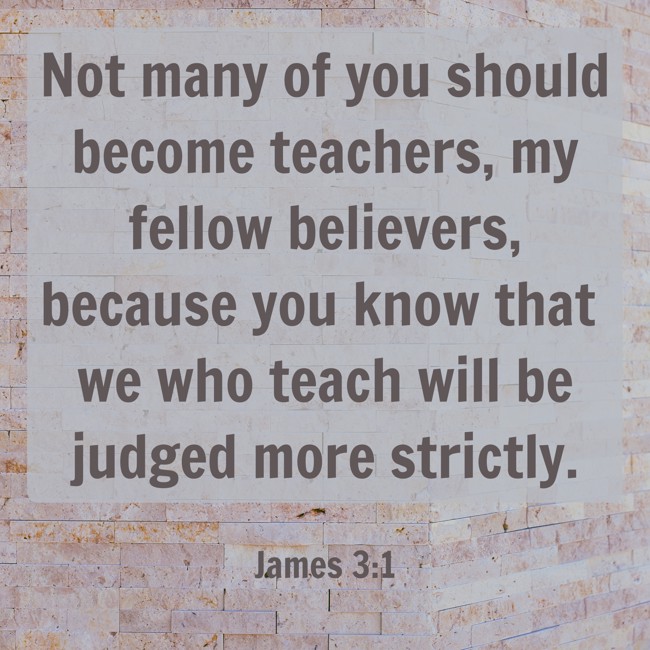 Not many of you should become teachers, my fellow believers, because you know that we who teach will be judged more strictly. - James 3:1