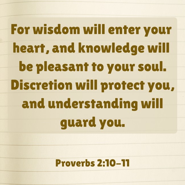 For wisdom will enter your heart, and knowledge will be pleasant to your soul. Discretion will protect you, and understanding will guard you. - Proverbs 2:10-11