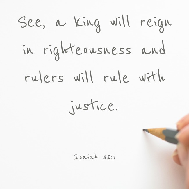 See, a king will reign in righteousness and rulers will rule with justice. - Isaiah 32:1