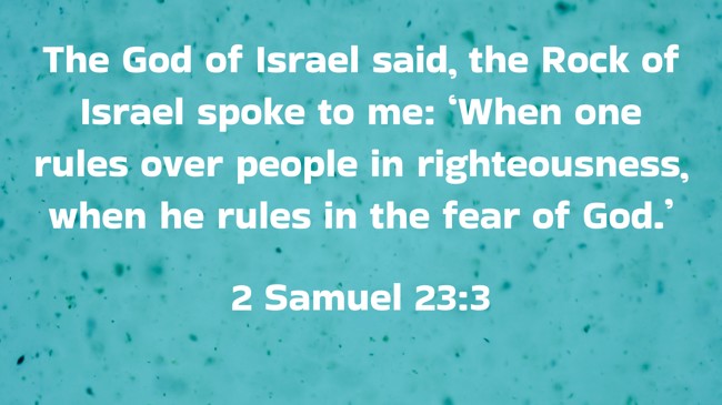 The God of Israel said, the Rock of Israel spoke to me: ‘When one rules over people in righteousness, when he rules in the fear of God.’ - 2 Samuel 23:3