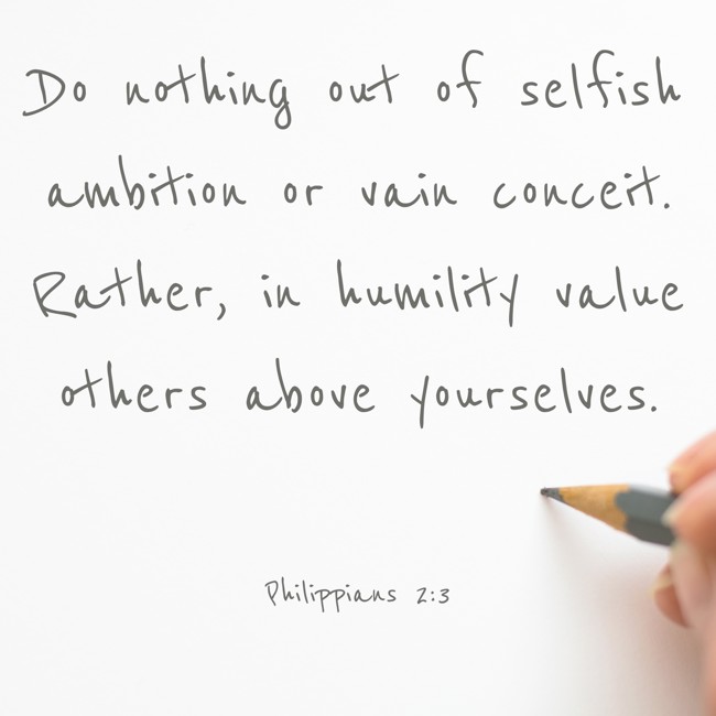 Do nothing out of selfish ambition or vain conceit. Rather, in humility value others above yourselves. - Philippians 2:3