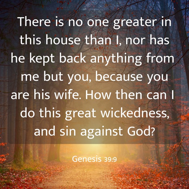 There is no one greater in this house than I, nor has he kept back anything from me but you, because you are his wife. How then can I do this great wickedness, and sin against God? - Genesis 39:9