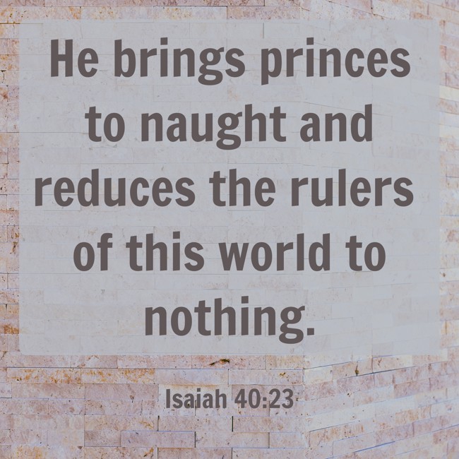 He brings princes to naught and reduces the rulers of this world to nothing. - Isaiah 40:23