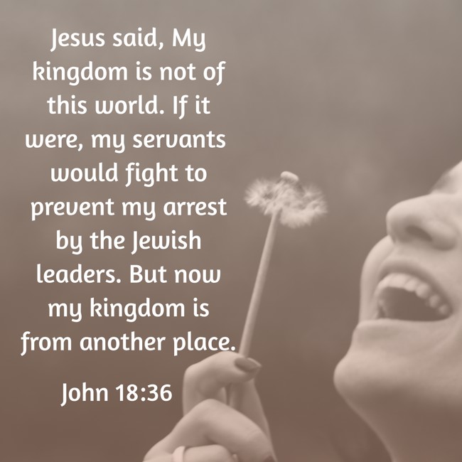 Jesus said, My kingdom is not of this world. If it were, my servants would fight to prevent my arrest by the Jewish leaders. But now my kingdom is from another place. - John 18:36
