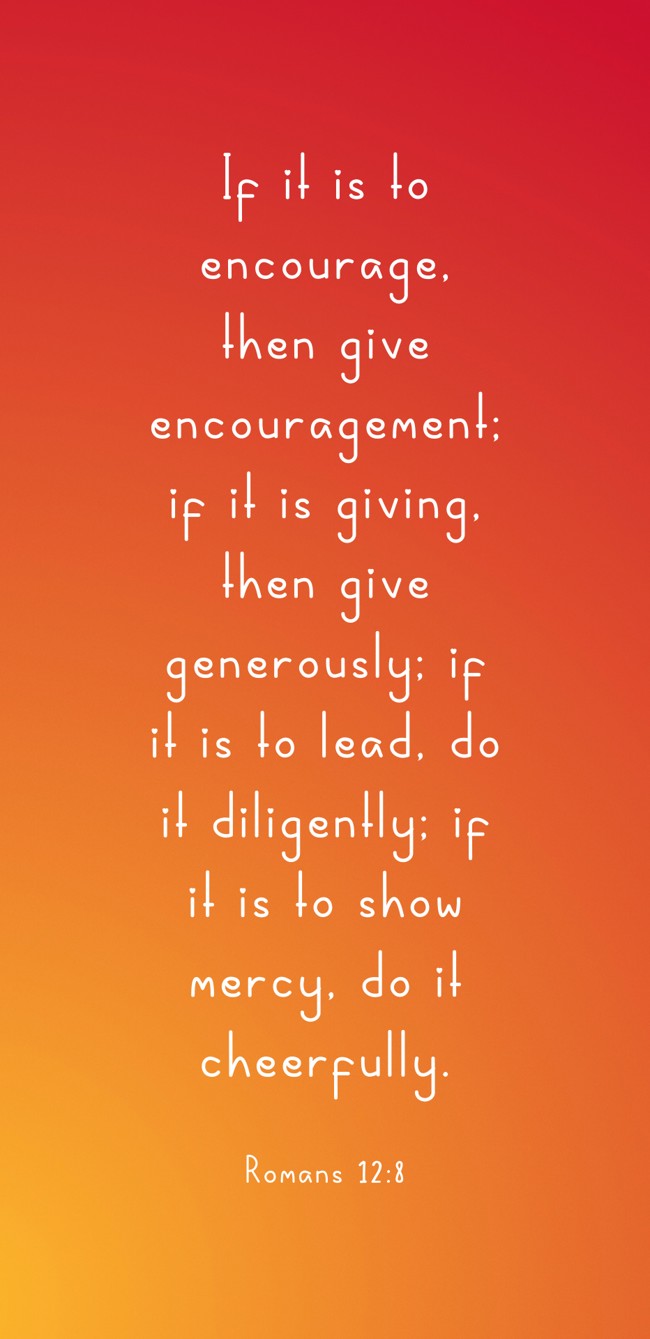 If it is to encourage, then give encouragement; if it is giving, then give generously; if it is to lead, do it diligently; if it is to show mercy, do it cheerfully. - Romans 12:8