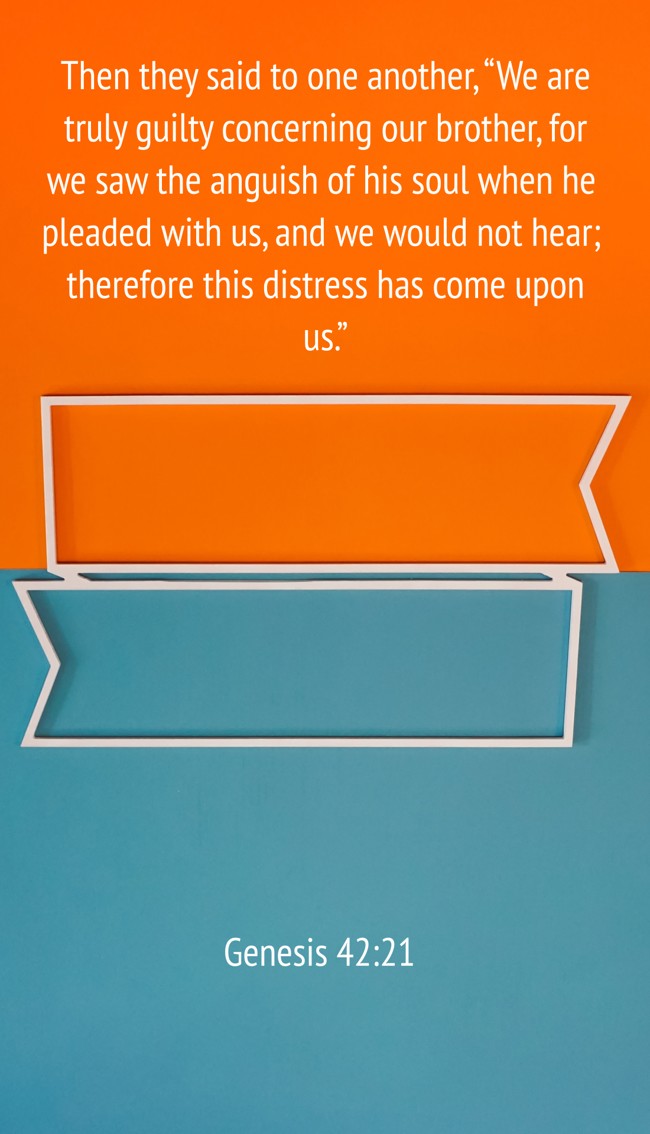 Then they said to one another, “We are truly guilty concerning our brother, for we saw the anguish of his soul when he pleaded with us, and we would not hear; therefore this distress has come upon us.” - Genesis 42:21
