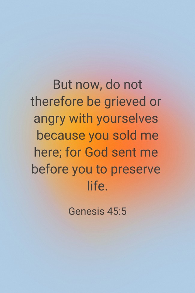 But now, do not therefore be grieved or angry with yourselves because you sold me here; for God sent me before you to preserve life. - Genesis 45:5