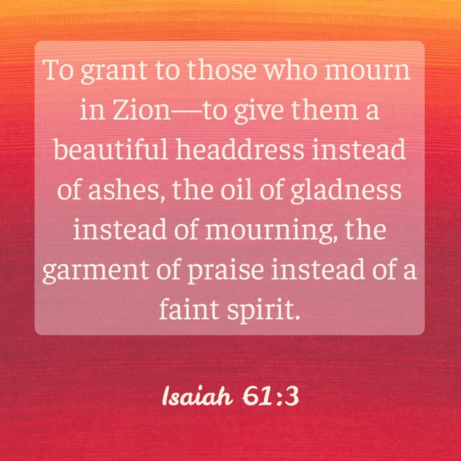 To grant to those who mourn in Zion—to give them a beautiful headdress instead of ashes, the oil of gladness instead of mourning, the garment of praise instead of a faint spirit. - Isaiah 61:3