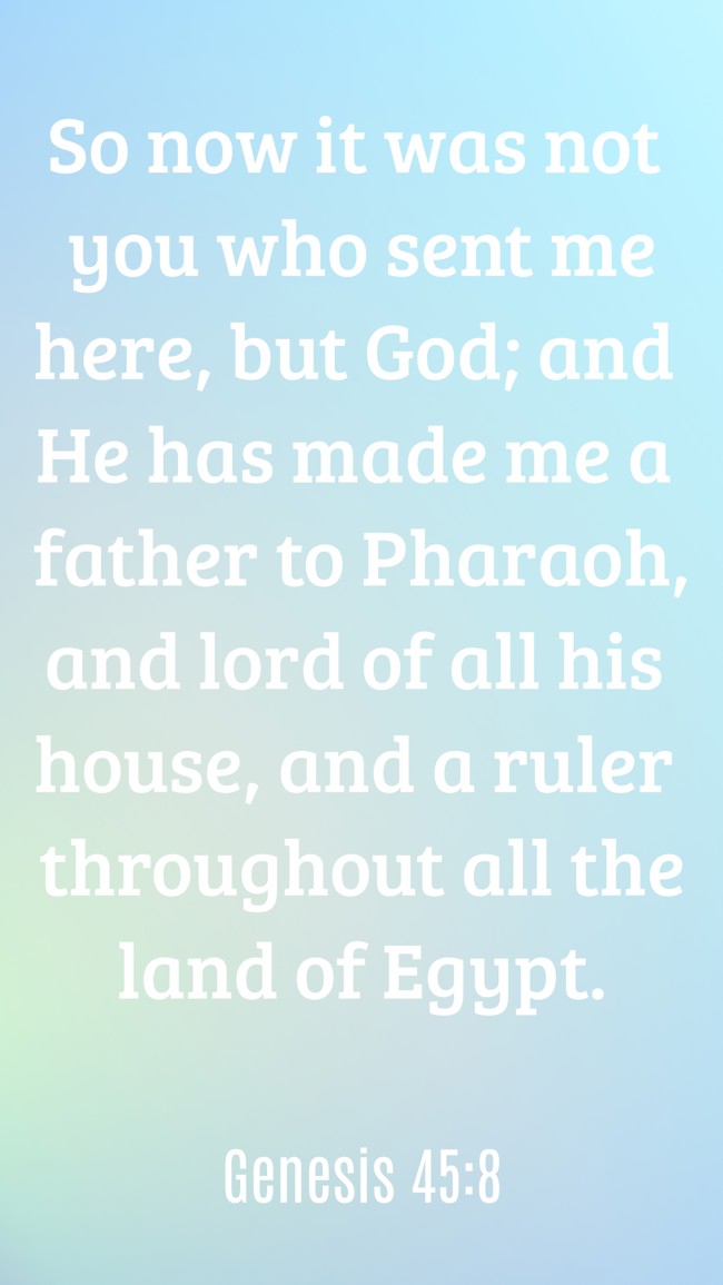 So now it was not you who sent me here, but God; and He has made me a father to Pharaoh, and lord of all his house, and a ruler throughout all the land of Egypt. - Genesis 45:8