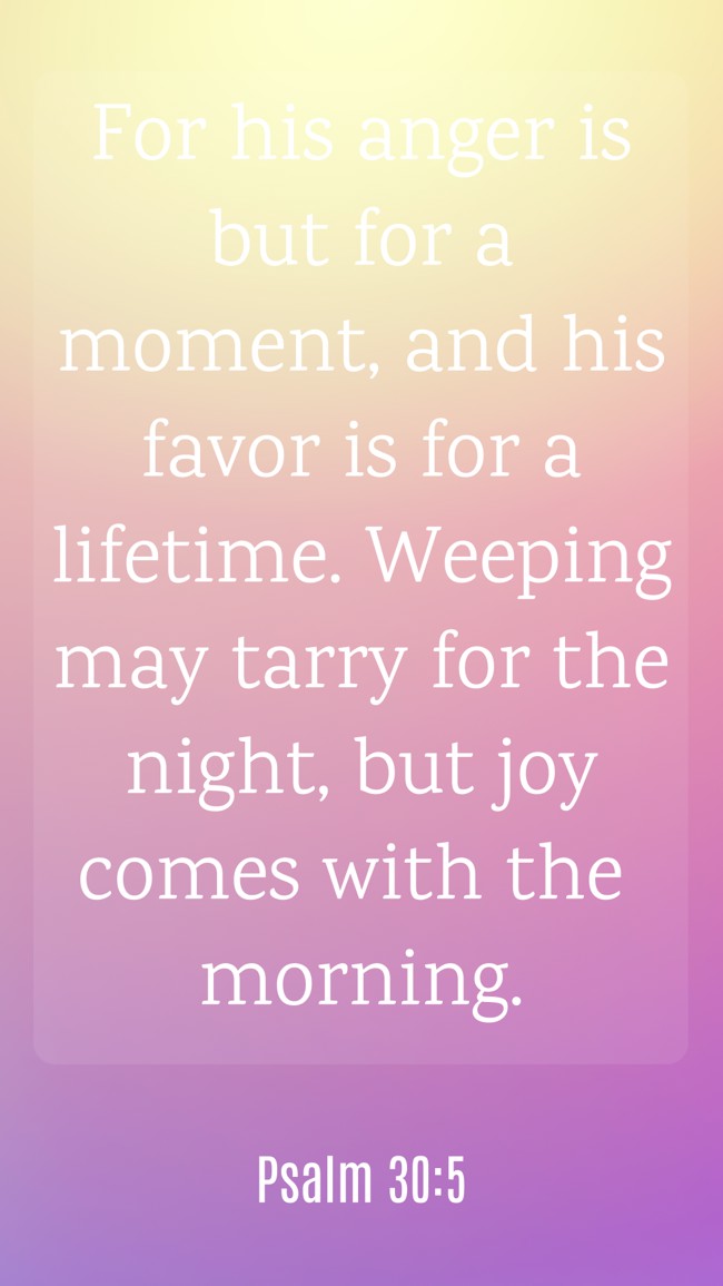 For his anger is but for a moment, and his favor is for a lifetime. Weeping may tarry for the night, but joy comes with the morning. - Psalm 30:5