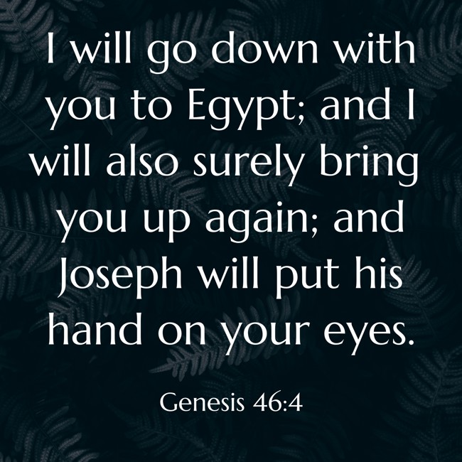 I will go down with you to Egypt; and I will also surely bring you up again; and Joseph will put his hand on your eyes. - Genesis 46:4