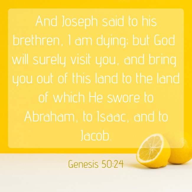 And Joseph said to his brethren, I am dying; but God will surely visit you, and bring you out of this land to the land of which He swore to Abraham, to Isaac, and to Jacob. - Genesis 50:24