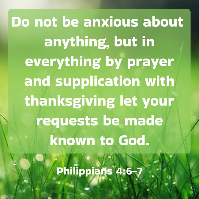 Do not be anxious about anything, but in everything by prayer and supplication with thanksgiving let your requests be made known to God. - Philippians 4:6-7