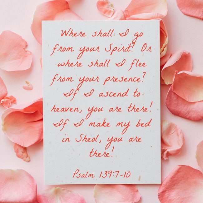 Where shall I go from your Spirit? Or where shall I flee from your presence? If I ascend to heaven, you are there! If I make my bed in Sheol, you are there! - Psalm 139:7-10