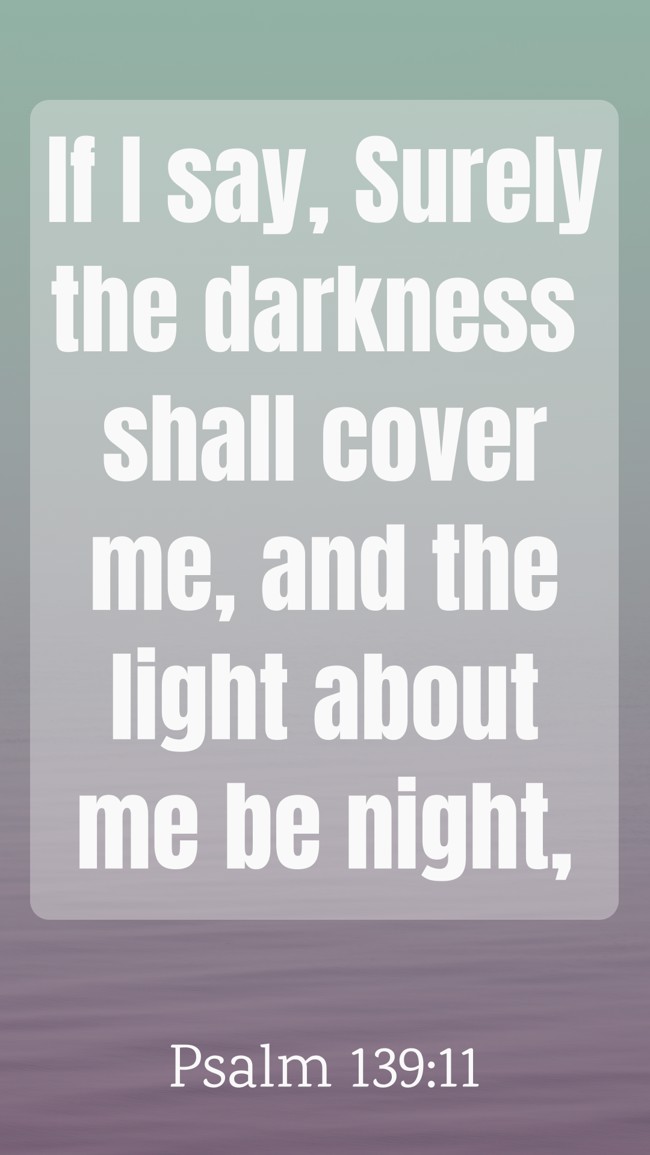 If I say, Surely the darkness shall cover me, and the light about me be night, - Psalm 139:11