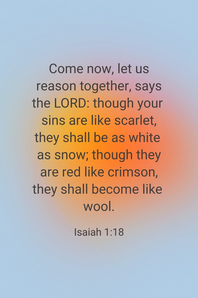 Come now, let us reason together, says the LORD: though your sins are like scarlet, they shall be as white as snow; though they are red like crimson, they shall become like wool. - Isaiah 1:18