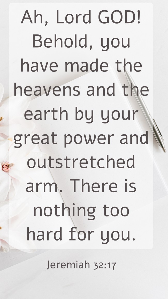 Ah, Lord GOD! Behold, you have made the heavens and the earth by your great power and outstretched arm. There is nothing too hard for you. - Jeremiah 32:17