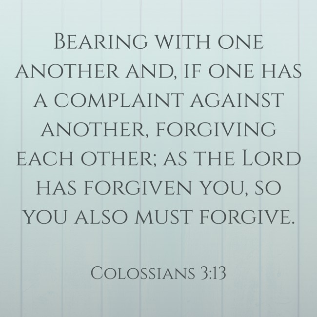 Bearing with one another and, if one has a complaint against another, forgiving each other; as the Lord has forgiven you, so you also must forgive. - Colossians 3:13