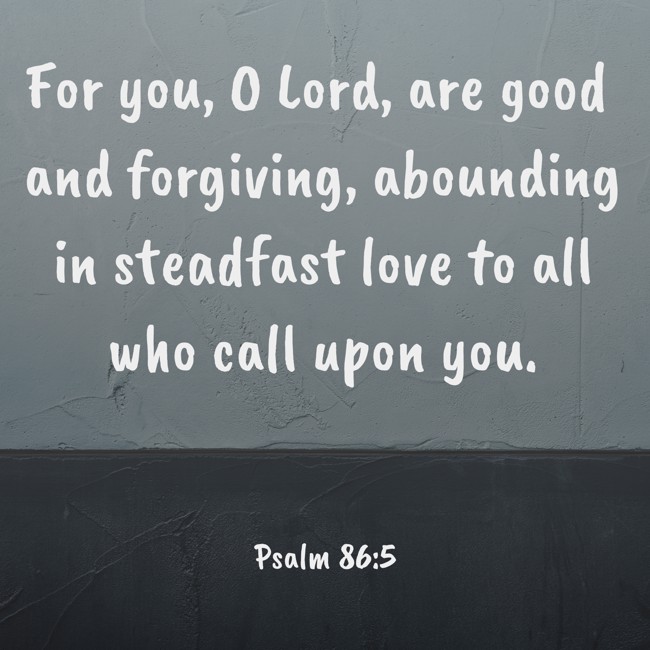 For you, O Lord, are good and forgiving, abounding in steadfast love to all who call upon you. - Psalm 86:5