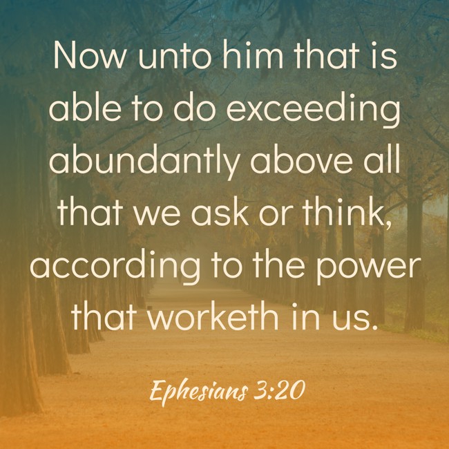 Now unto him that is able to do exceeding abundantly above all that we ask or think, according to the power that worketh in us. - Ephesians 3:20