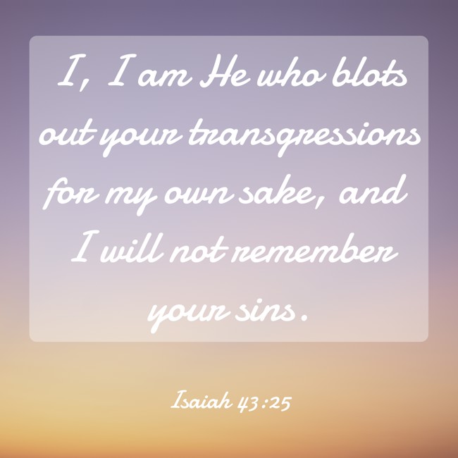 I, I am He who blots out your transgressions for my own sake, and I will not remember your sins. - Isaiah 43:25