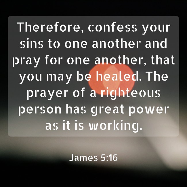 Therefore, confess your sins to one another and pray for one another, that you may be healed. The prayer of a righteous person has great power as it is working. - James 5:16