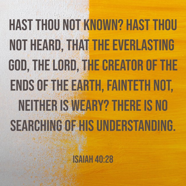 Hast thou not known? hast thou not heard, that the everlasting God, the LORD, the Creator of the ends of the earth, fainteth not, neither is weary? there is no searching of his understanding. - Isaiah 40:28