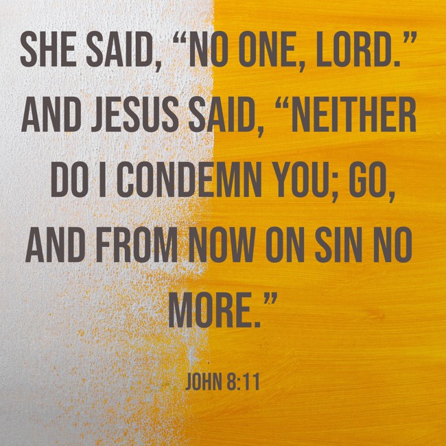 She said, “No one, Lord.” And Jesus said, “Neither do I condemn you; go, and from now on sin no more.” - John 8:11