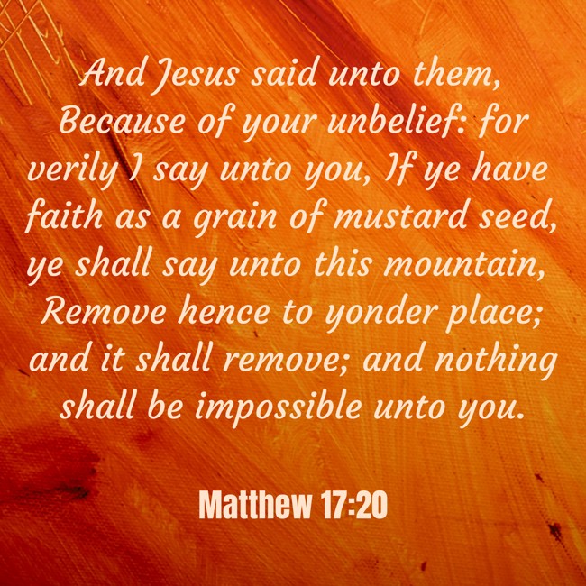 And Jesus said unto them, Because of your unbelief: for verily I say unto you, If ye have faith as a grain of mustard seed, ye shall say unto this mountain, Remove hence to yonder place; and it shall remove; and nothing shall be impossible unto you. - Matthew 17:20