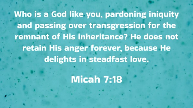 Who is a God like you, pardoning iniquity and passing over transgression for the remnant of His inheritance? He does not retain His anger forever, because He delights in steadfast love. - Micah 7:18