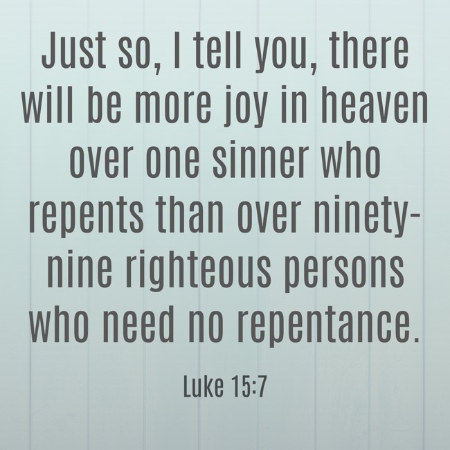 Just so, I tell you, there will be more joy in heaven over one sinner who repents than over ninety-nine righteous persons who need no repentance. - Luke 15:7