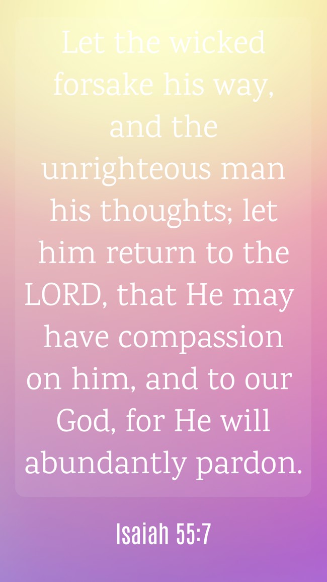 Let the wicked forsake his way, and the unrighteous man his thoughts; let him return to the LORD, that He may have compassion on him, and to our God, for He will abundantly pardon. - Isaiah 55:7
