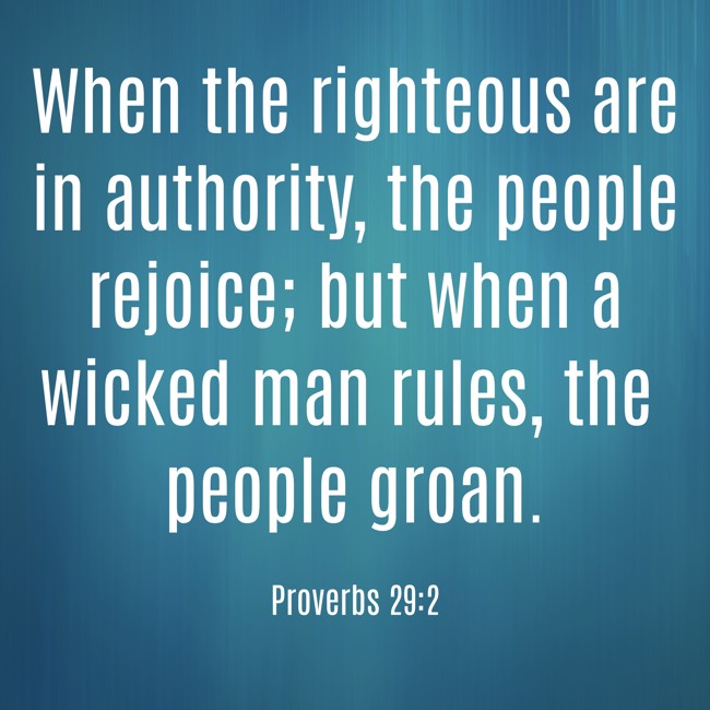 When the righteous are in authority, the people rejoice; but when a wicked man rules, the people groan. - Proverbs 29:2