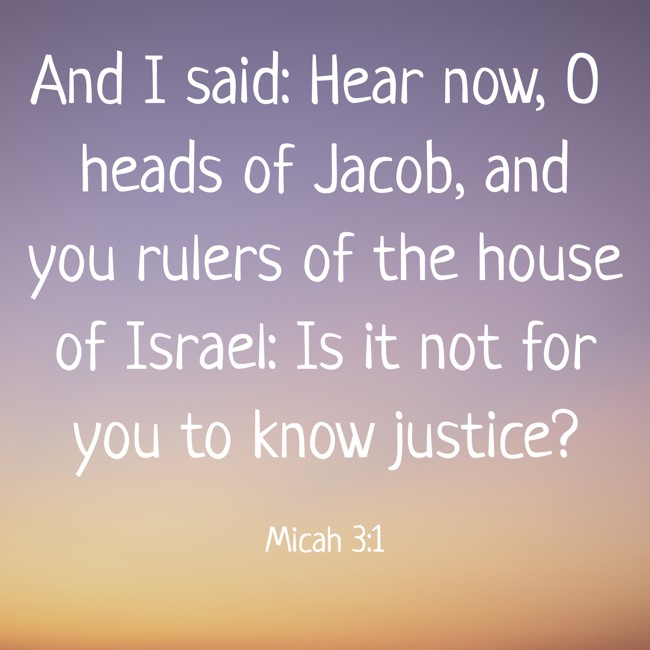 And I said: Hear now, O heads of Jacob, and you rulers of the house of Israel: Is it not for you to know justice? - Micah 3:1