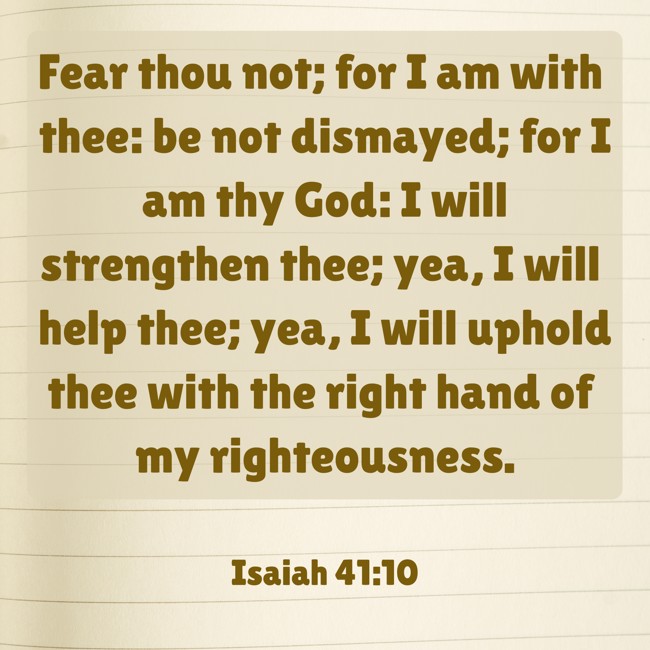 Fear thou not; for I am with thee: be not dismayed; for I am thy God: I will strengthen thee; yea, I will help thee; yea, I will uphold thee with the right hand of my righteousness. - Isaiah 41:10