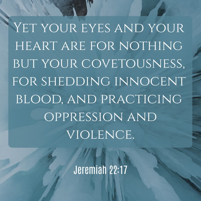 Yet your eyes and your heart are for nothing but your covetousness, for shedding innocent blood, and practicing oppression and violence. - Jeremiah 22:17