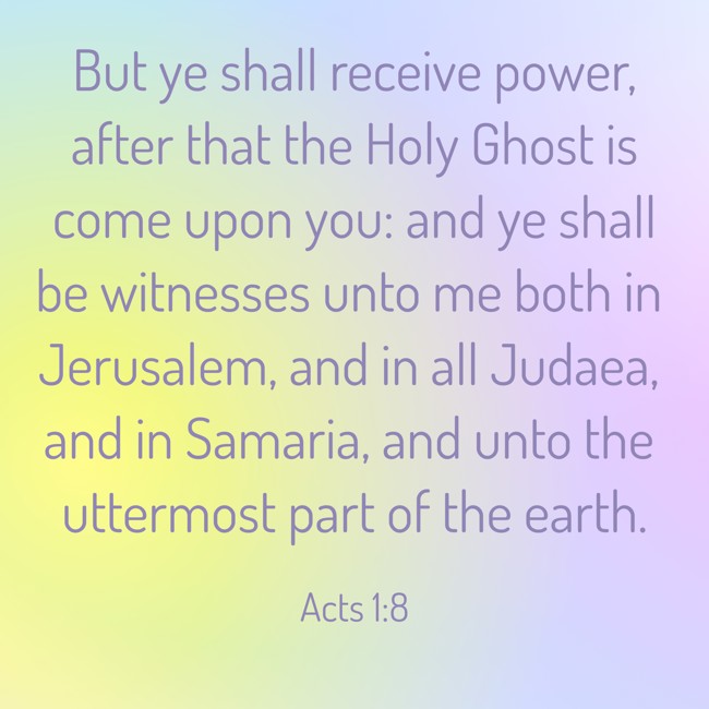 But ye shall receive power, after that the Holy Ghost is come upon you: and ye shall be witnesses unto me both in Jerusalem, and in all Judaea, and in Samaria, and unto the uttermost part of the earth. - Acts 1:8