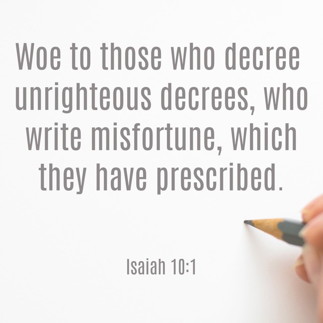 Woe to those who decree unrighteous decrees, who write misfortune, which they have prescribed. - Isaiah 10:1