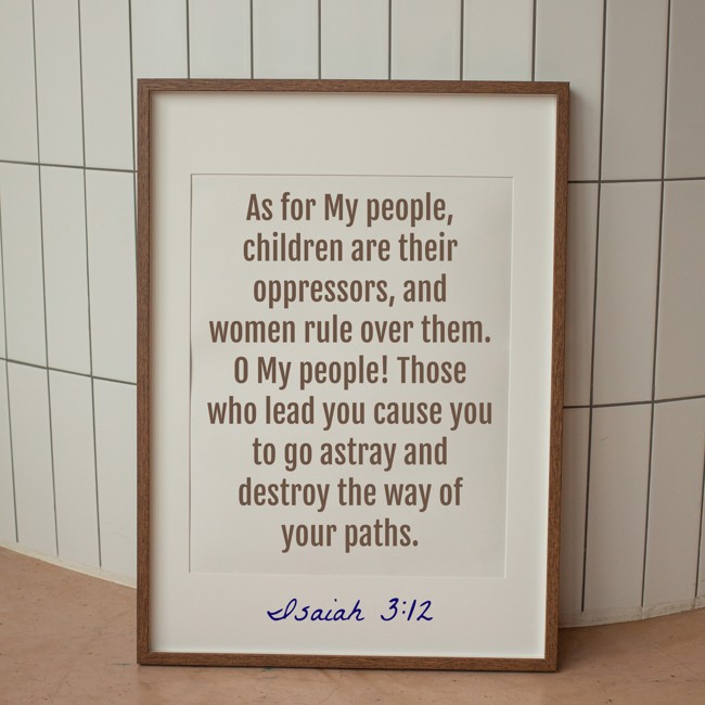 As for My people, children are their oppressors, and women rule over them. O My people! Those who lead you cause you to go astray and destroy the way of your paths. - Isaiah 3:12