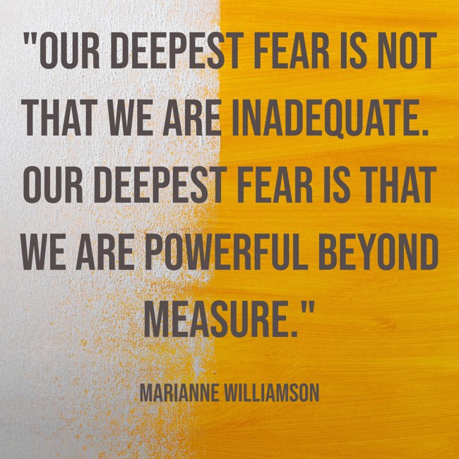 Our deepest fear is not that we are inadequate. Our deepest fear is that we are powerful beyond measure. - Marianne Williamson