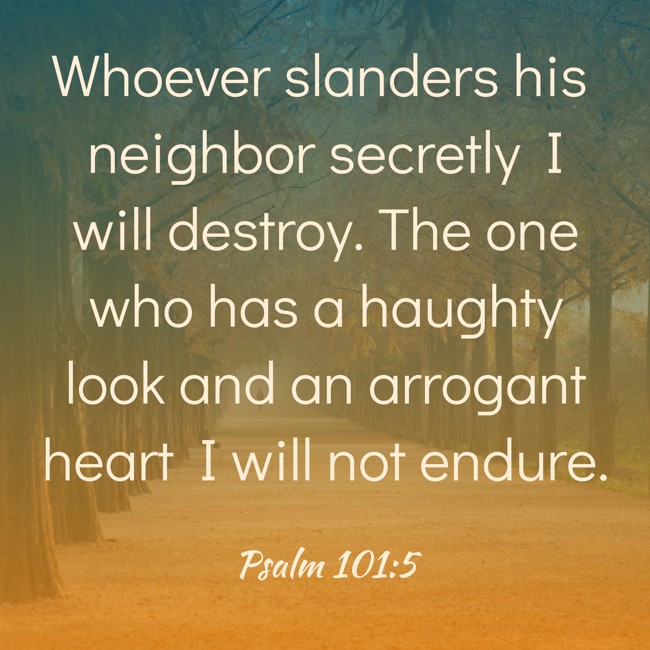 Whoever slanders his neighbor secretly I will destroy. The one who has a haughty look and an arrogant heart I will not endure. - Psalm 101:5