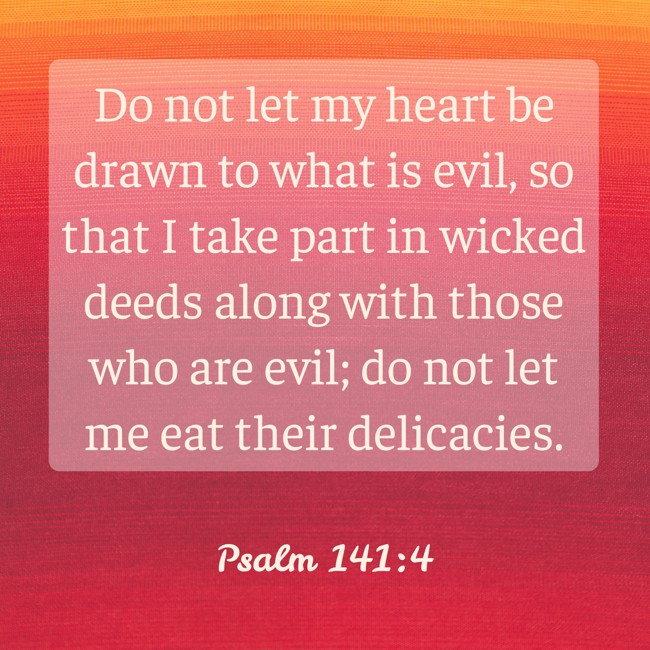 Do not let my heart be drawn to what is evil, so that I take part in wicked deeds along with those who are evil; do not let me eat their delicacies. - Psalm 141:4